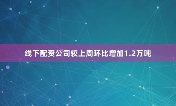 线下配资公司较上周环比增加1.2万吨