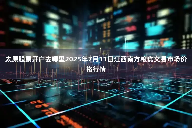 太原股票开户去哪里2025年7月11日江西南方粮食交易市场价格行情